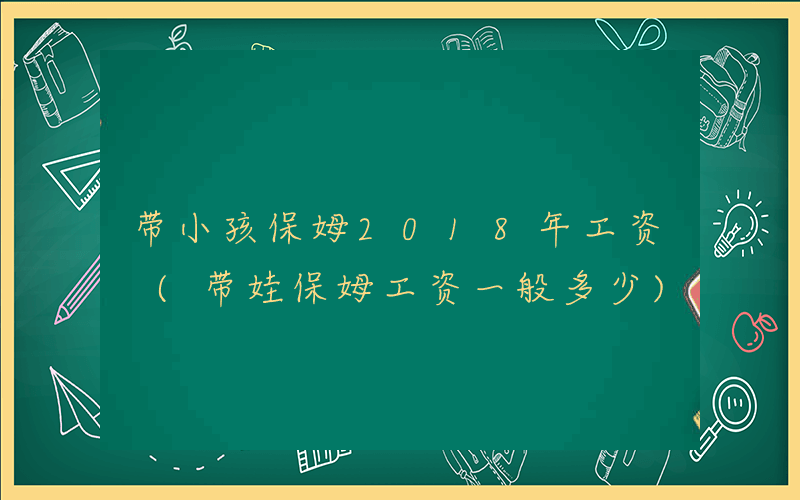 带小孩保姆2018年工资 (带娃保姆工资一般多少)